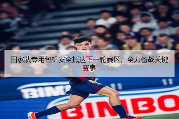国家队专用包机安全抵达下一轮赛区，全力备战关键赛事