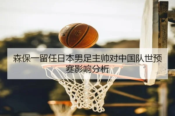 森保一留任日本男足主帅对中国队世预赛影响分析